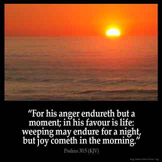 Psalms_30-5: For his anger endureth but a moment; in his favour is life: weeping may endure for a night, but joy cometh in the morning.