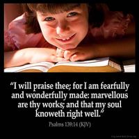 Psalms_139-14: I will praise thee; for I am fearfully and wonderfully made: marvellous are thy works; and that my soul knoweth right well.