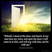 Revelation_3-20: Behold, I stand at the door, and knock: if any man hear my voice, and open the door, I will come in to him, and will sup with him, and he with me.