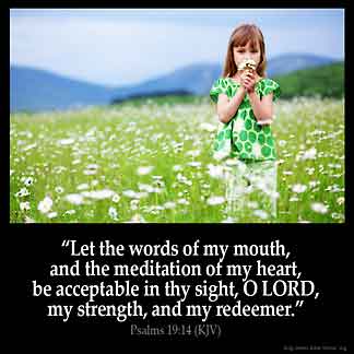 Psalms_19-14: Let the words of my mouth, and the meditation of my heart, be acceptable in thy sight, O LORD, my strength, and my redeemer