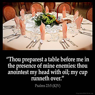 Psalms_23-5: Thou preparest a table before me in the presence of mine enemies: thou anointest my head with oil; my cup runneth over.