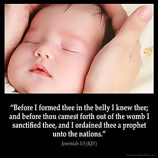 Jeremiah_1-5: Before I formed thee in the belly I knew thee; and before thou camest forth out of the womb I sanctified thee, and I ordained thee a prophet unto the nations