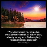 Hebrews_12-28: Wherefore we receiving a kingdom which cannot be moved, let us have grace, whereby we may serve God acceptably with reverence and godly fear:
