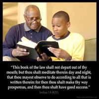 Joshua_1-8 This book of the law shall not depart out of thy mouth; but thou shalt meditate therein day and night, that thou mayest observe to do according to all that is written therein: for then thou shalt make thy way prosperous, and then thou shalt have good success