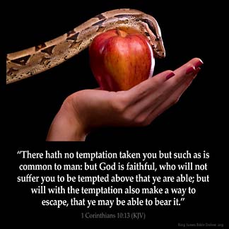 1-Corinthians_10-13: There hath no temptation taken you but such as is common to man: but God is faithful, who will not suffer you to be tempted above that ye are able; but will with the temptation also make a way to escape, that ye may be able to bear it