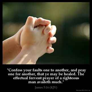 James_5-16: Confess your faults one to another, and pray one for another, that ye may be healed. The effectual fervent prayer of a righteous man availeth much.