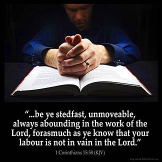 1-Corinthians_15-58: Therefore, my beloved brethren, be ye stedfast, unmoveable, always abounding in the work of the Lord, forasmuch as ye know that your labour is not in vain in the Lord