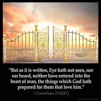 1-Corinthians_2-9: But as it is written, Eye hath not seen, nor ear heard, neither have entered into the heart of man, the things which God hath prepared for them that love him