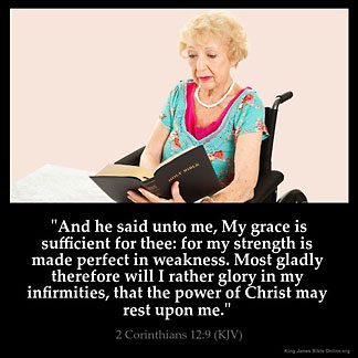 2-Corinthians_12-9: And he said unto me, My grace is sufficient for thee: for my strength is made perfect in weakness. Most gladly therefore will I rather glory in my infirmities, that the power of Christ may rest upon me