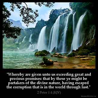 2-Peter_1-4: Whereby are given unto us exceeding great and precious promises: that by these ye might be partakers of the divine nature, having escaped the corruption that is in the world through lust