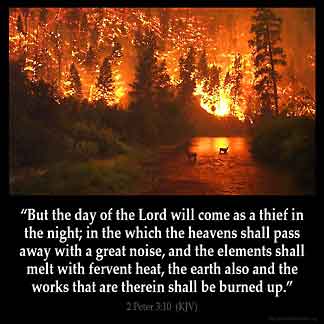 2-Peter_3-10: But the day of the Lord will come as a thief in the night, in which the heavens will pass away with a great noise, and the elements will melt with fervent heat; both the earth and the works that are in it will be burned up.
