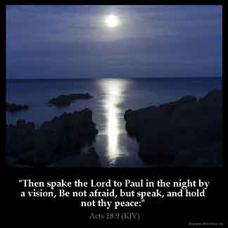 Acts_18-9: Then spake the Lord to Paul in the night by a vision, Be not afraid, but speak, and hold not thy peace