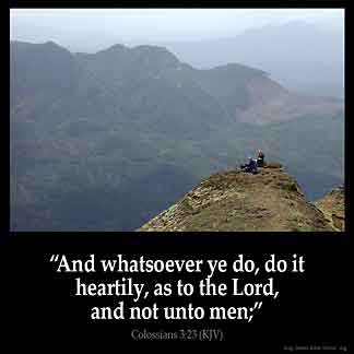 Colossians_3-23: And whatsoever ye do, do it heartily, as to the Lord, and not unto men