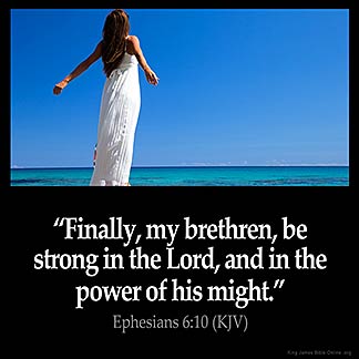 Ephesians_6-10-1: Finally, my brethren, be strong in the Lord, and in the power of his might. 11 Put on the whole armour of God, that ye may be able to stand against the wiles of the devil