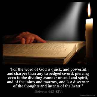 Hebrews_4-12: For the word of God is quick, and powerful, and sharper than any twoedged sword, piercing even to the dividing asunder of soul and spirit, and of the joints and marrow, and is a discerner of the thoughts and intents of the heart