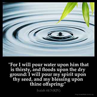 Isaiah_44-3: For I will pour water upon him that is thirsty, and floods upon the dry ground: I will pour my spirit upon thy seed, and my blessing upon thine offspring