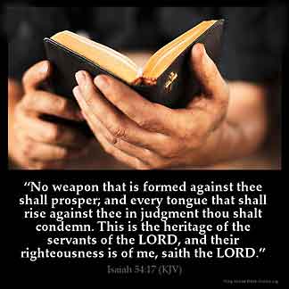 Isaiah_54-17: No weapon that is formed against thee shall prosper; and every tongue that shall rise against thee in judgment thou shalt condemn. This is the heritage of the servants of the LORD, and their righteousness is of me, saith the LORD