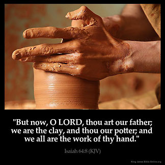 Isaiah_64-8: But now, O LORD, thou art our father; we are the clay, and thou our potter; and we all are the work of thy hand