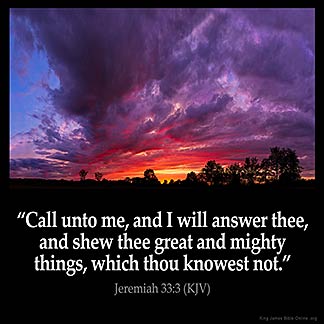 Jeremiah_33-3: Call unto me, and I will answer thee, and shew thee great and mighty things, which thou knowest not