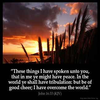 John_16-33: These things I have spoken unto you, that in me ye might have peace. In the world ye shall have tribulation: but be of good cheer; I have overcome the world