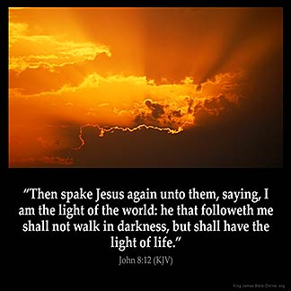 John_8-12: Then spake Jesus again unto them, saying, I am the light of the world: he that followeth me shall not walk in darkness, but shall have the light of life