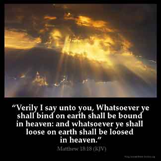Matthew_18-18: Verily I say unto you, Whatsoever ye shall bind on earth shall be bound in heaven: and whatsoever ye shall loose on earth shall be loosed in heaven
