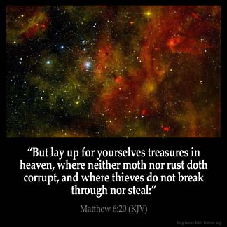 Matthew_6-20: But lay up for yourselves treasures in heaven, where neither moth nor rust doth corrupt, and where thieves do not break through nor steal: