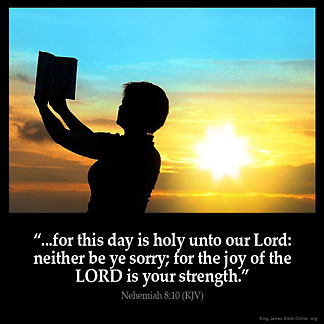 Nehemiah_8-10: Then he said unto them, Go your way, eat the fat, and drink the sweet, and send portions unto them for whom nothing is prepared: for this day is holy unto our Lord: neither be ye sorry; for the joy of the LORD is your strength