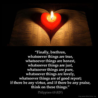 Philippians_4-8: Finally, brethren, whatsoever things are true, whatsoever things are honest, whatsoever things are just, whatsoever things are pure, whatsoever things are lovely, whatsoever things are of good report; if there be any virtue, and if there be any praise, think on these things.