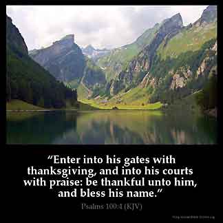 Psalms_100-4: Enter into his gates with thanksgiving, and into his courts with praise: be thankful unto him, and bless his name.