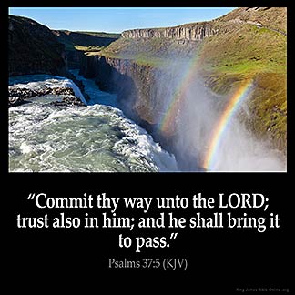 Psalms_37-5: Commit thy way unto the Lord; trust also in him; and he shall bring it to pass.