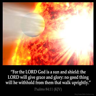 Psalms_84-11: For the LORD God is a sun and shield: the LORD will give grace and glory: no good thing will he withhold from them that walk uprightly