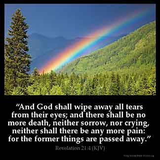 Revelation_21-4: And God shall wipe away all tears from their eyes; and there shall be no more death, neither sorrow, nor crying, neither shall there be any more pain: for the former things are passed away