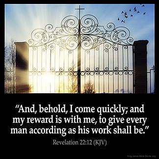 Revelation_22-12: And, behold, I come quickly; and my reward is with me, to give every man according as his work shall be
