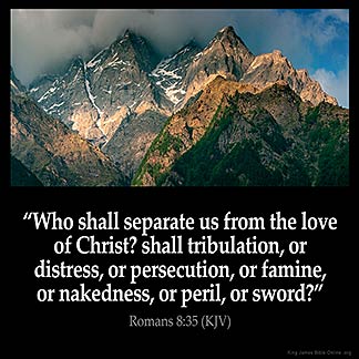 Romans_8-35: Who shall separate us from the love of Christ? shall tribulation, or distress, or persecution, or famine, or nakedness, or peril, or sword?
